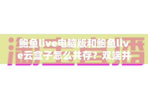 鲍鱼live电脑版和鲍鱼live云盒子怎么共存?双端并行安装配置全攻略,一次解决兼容难题 鲍鱼live电脑版和鲍鱼live云盒子怎么共存?双端并行安装配置全攻略,一次解决兼容难题