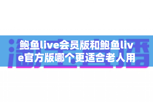 鲍鱼live会员版和鲍鱼live官方版哪个更适合老人用?老年用户选版全攻略 鲍鱼live会员版和鲍鱼live官方版哪个更适合老人用?老年用户选版全攻略