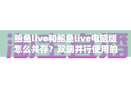 鲍鱼live和鲍鱼live电脑版怎么共存?双端并行使用的完整指南与实用技巧 鲍鱼live和鲍鱼live电脑版怎么共存?双端并行使用的完整指南与实用技巧