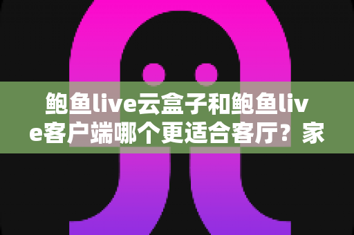 鲍鱼live云盒子和鲍鱼live客户端哪个更适合客厅？家庭大屏观影选择全指南