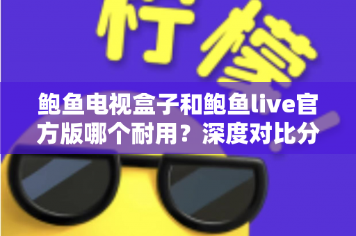 鲍鱼电视盒子和鲍鱼live官方版哪个耐用？深度对比分析与实用选购指南