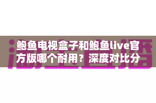 鲍鱼电视盒子和鲍鱼live官方版哪个耐用？深度对比分析与实用选购指南