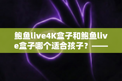 鲍鱼live4K盒子和鲍鱼live盒子哪个适合孩子？——家长必看的全面选购指南