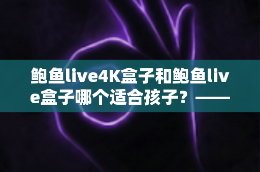 鲍鱼live4K盒子和鲍鱼live盒子哪个适合孩子？——家长必看的全面选购指南