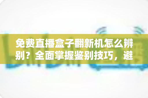 免费直播盒子翻新机怎么辨别？全面掌握鉴别技巧，避免花新机钱买二手货