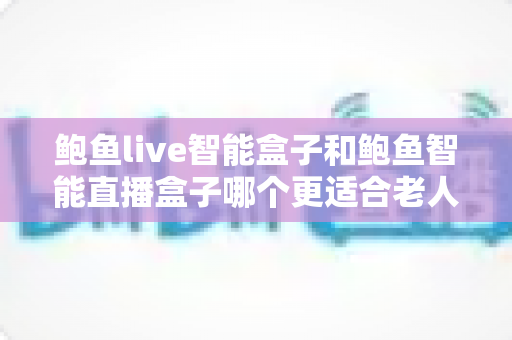 鲍鱼live智能盒子和鲍鱼智能直播盒子哪个更适合老人用?子女必看的老年友好电视盒子选购与对比指南 鲍鱼live智能盒子和鲍鱼智能直播盒子哪个更适合老人用?子女必看的老年友好电视盒子选购与对比指南
