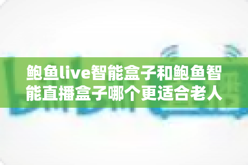 鲍鱼live智能盒子和鲍鱼智能直播盒子哪个更适合老人用？子女必看的老年友好电视盒子选购与对比指南