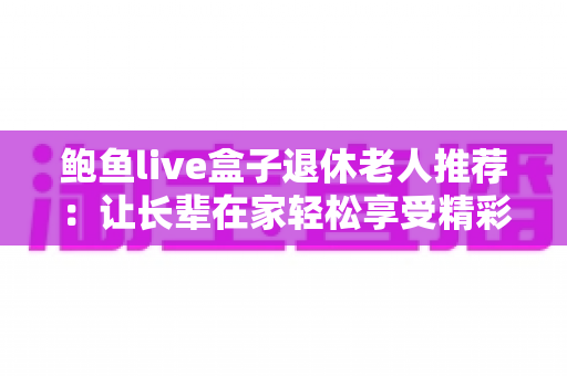 鲍鱼live盒子退休老人推荐:让长辈在家轻松享受精彩视听生活的实用指南 鲍鱼live盒子退休老人推荐:让长辈在家轻松享受精彩视听生活的实用指南