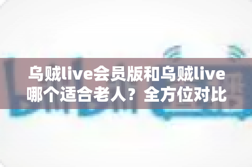 乌贼live会员版和乌贼live哪个适合老人？全方位对比与贴心选择指南