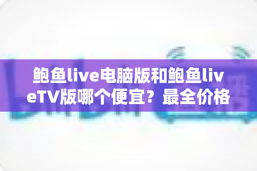 鲍鱼live电脑版和鲍鱼liveTV版哪个便宜?最全价格对比与省钱选择指南 鲍鱼live电脑版和鲍鱼liveTV版哪个便宜?最全价格对比与省钱选择指南