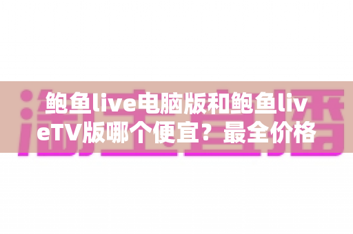 鲍鱼live电脑版和鲍鱼liveTV版哪个便宜?最全价格对比与省钱选择指南 鲍鱼live电脑版和鲍鱼liveTV版哪个便宜?最全价格对比与省钱选择指南