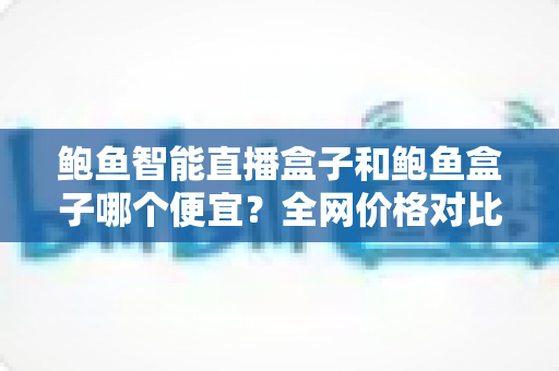 鲍鱼智能直播盒子和鲍鱼盒子哪个便宜?全网价格对比与高性价比选购攻略 鲍鱼智能直播盒子和鲍鱼盒子哪个便宜?全网价格对比与高性价比选购攻略