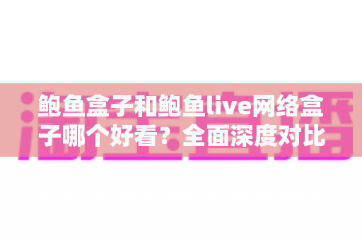 鲍鱼盒子和鲍鱼live网络盒子哪个好看？全面深度对比，帮你选出更合适的观影神器