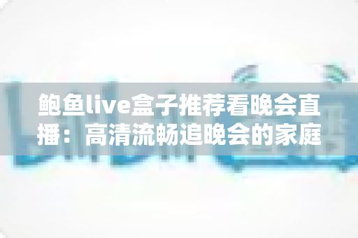 鲍鱼live盒子推荐看晚会直播:高清流畅追晚会的家庭大屏观影全攻略 鲍鱼live盒子推荐看晚会直播:高清流畅追晚会的家庭大屏观影全攻略