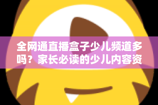 全网通直播盒子少儿频道多吗?家长必读的少儿内容资源全解析 全网通直播盒子少儿频道多吗?家长必读的少儿内容资源全解析
