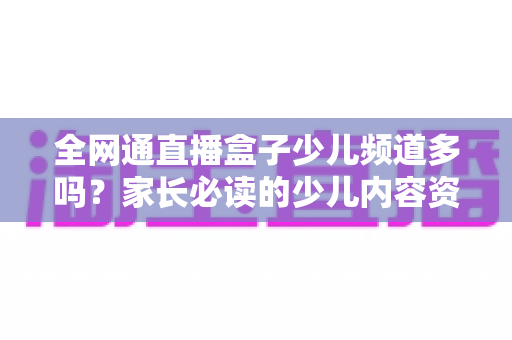 全网通直播盒子少儿频道多吗？家长必读的少儿内容资源全解析
