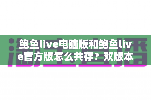 鲍鱼live电脑版和鲍鱼live官方版怎么共存?双版本同时安装与多开运行全攻略 鲍鱼live电脑版和鲍鱼live官方版怎么共存?双版本同时安装与多开运行全攻略