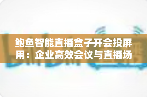 鲍鱼智能直播盒子开会投屏用：企业高效会议与直播场景一体化解决方案