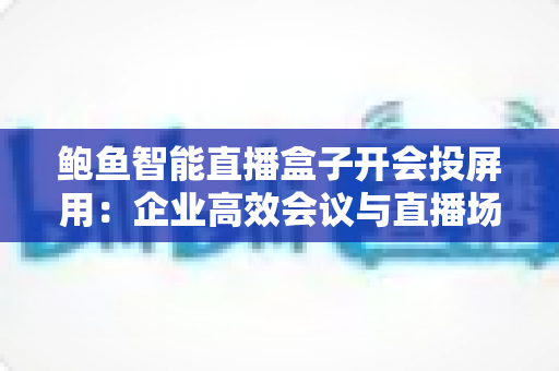 鲍鱼智能直播盒子开会投屏用：企业高效会议与直播场景一体化解决方案