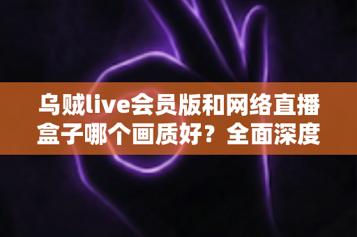 乌贼live会员版和网络直播盒子哪个画质好？全面深度对比帮你选出高清观赛首选方案