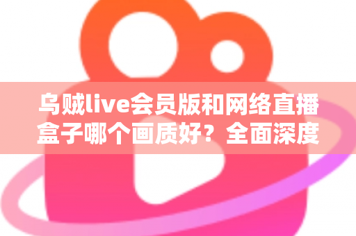 乌贼live会员版和网络直播盒子哪个画质好？全面深度对比帮你选出高清观赛首选方案