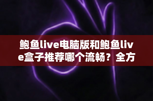 鲍鱼live电脑版和鲍鱼live盒子推荐哪个流畅?全方位流畅度对比与选购指南 鲍鱼live电脑版和鲍鱼live盒子推荐哪个流畅?全方位流畅度对比与选购指南