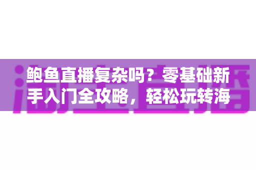 鲍鱼直播复杂吗？零基础新手入门全攻略，轻松玩转海鲜直播带货