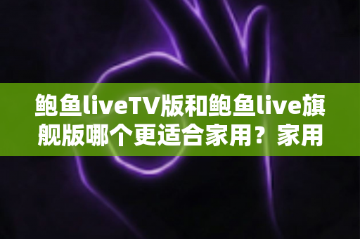鲍鱼liveTV版和鲍鱼live旗舰版哪个更适合家用？家用直播应用深度对比评测与选购指南