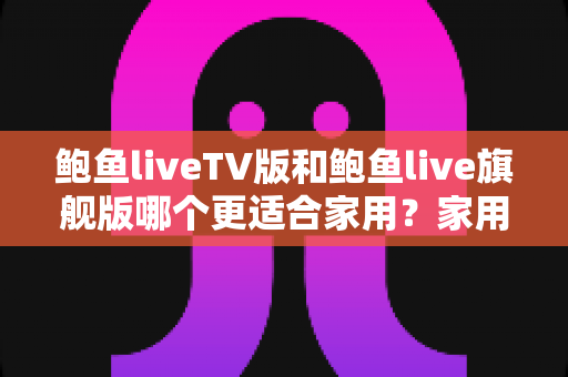 鲍鱼liveTV版和鲍鱼live旗舰版哪个更适合家用？家用直播应用深度对比评测与选购指南