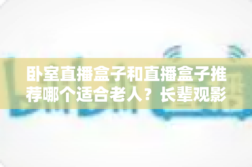 卧室直播盒子和直播盒子推荐哪个适合老人？长辈观影选购全指南
