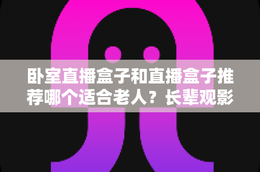 卧室直播盒子和直播盒子推荐哪个适合老人？长辈观影选购全指南