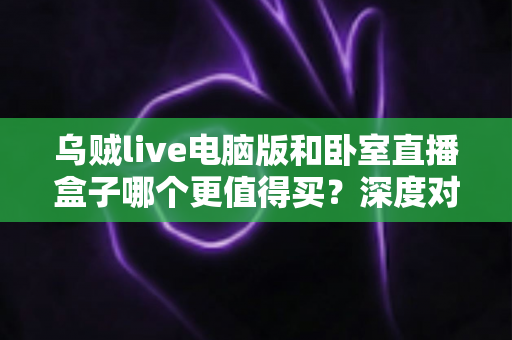 乌贼live电脑版和卧室直播盒子哪个更值得买？深度对比评测帮你选出最适合的直播装备