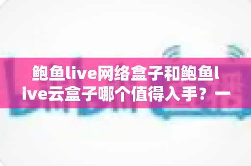 鲍鱼live网络盒子和鲍鱼live云盒子哪个值得入手？一文看懂两者差异，选出最适合你的电视盒子