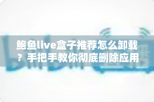 鲍鱼live盒子推荐怎么卸载？手把手教你彻底删除应用并清理残留的全流程指南