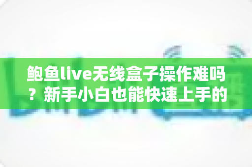鲍鱼live无线盒子操作难吗？新手小白也能快速上手的详细指南