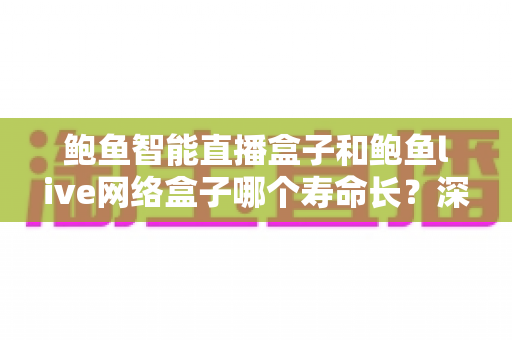 鲍鱼智能直播盒子和鲍鱼live网络盒子哪个寿命长？深度对比两款盒子的使用寿命与选购保养全攻略