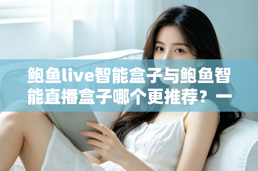 鲍鱼live智能盒子与鲍鱼智能直播盒子哪个更推荐？一篇看懂差异的深度选购指南