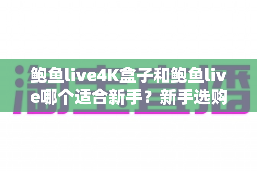 鲍鱼live4K盒子和鲍鱼live哪个适合新手？新手选购全攻略与深度对比解析