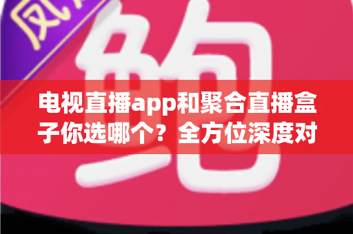电视直播app和聚合直播盒子你选哪个?全方位深度对比分析,帮你找到最适合自己的家庭观影方案 电视直播app和聚合直播盒子你选哪个?全方位深度对比分析,帮你找到最适合自己的家庭观影方案