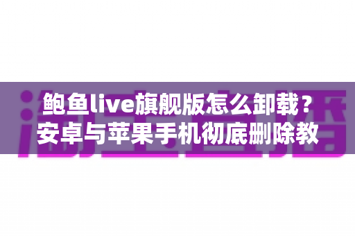 鲍鱼live旗舰版怎么卸载?安卓与苹果手机彻底删除教程及残留清理全攻略 鲍鱼live旗舰版怎么卸载?安卓与苹果手机彻底删除教程及残留清理全攻略