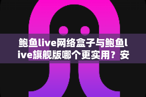 鲍鱼live网络盒子与鲍鱼live旗舰版哪个更实用？安装、体验、性价比全维度深度对比指南