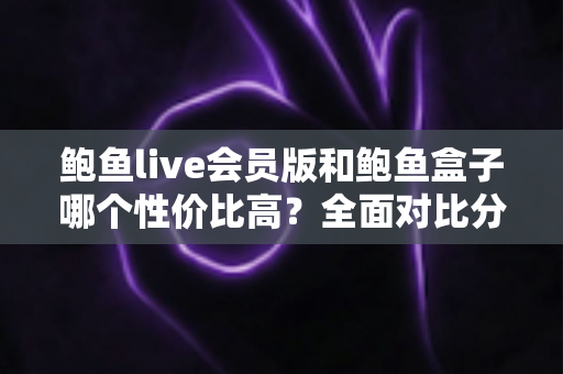 鲍鱼live会员版和鲍鱼盒子哪个性价比高？全面对比分析助你做出明智选择