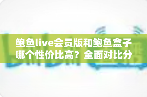 鲍鱼live会员版和鲍鱼盒子哪个性价比高？全面对比分析助你做出明智选择