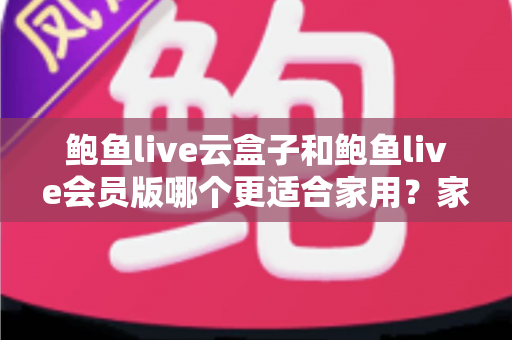 鲍鱼live云盒子和鲍鱼live会员版哪个更适合家用？家用电视观看方案全方位对比与选购指南