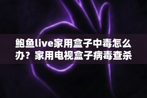 鲍鱼live家用盒子中毒怎么办？家用电视盒子病毒查杀与安全防护完全指南