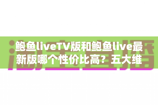 鲍鱼liveTV版和鲍鱼live最新版哪个性价比高?五大维度深度对比与实用选择指南 鲍鱼liveTV版和鲍鱼live最新版哪个性价比高?五大维度深度对比与实用选择指南