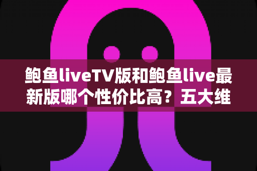 鲍鱼liveTV版和鲍鱼live最新版哪个性价比高?五大维度深度对比与实用选择指南 鲍鱼liveTV版和鲍鱼live最新版哪个性价比高?五大维度深度对比与实用选择指南