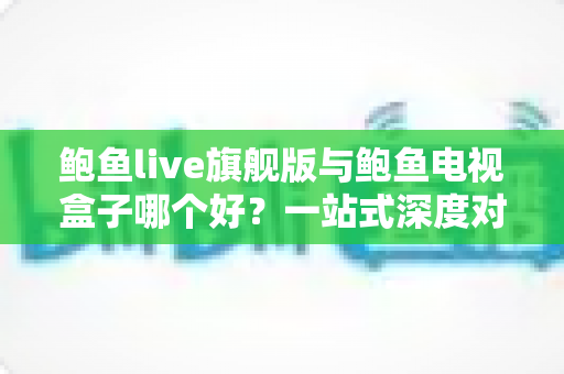鲍鱼live旗舰版与鲍鱼电视盒子哪个好？一站式深度对比评测与选购指南