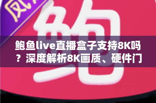 鲍鱼live直播盒子支持8K吗?深度解析8K画质、硬件门槛与选购避坑全指南 鲍鱼live直播盒子支持8K吗?深度解析8K画质、硬件门槛与选购避坑全指南