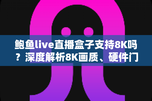 鲍鱼live直播盒子支持8K吗？深度解析8K画质、硬件门槛与选购避坑全指南